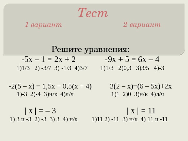 Тест  1 вариант 2 вариант Решите уравнения: -5х – 1 = 2х + 2 -9х + 5 = 6х – 4 1)1/3 2) -3/7 3) -1/3 4)3/7 1)1/3 2)0,3 3)3/5 4)-3 -2(5 – х) = 1,5х + 0,5(х + 4) 3(2 – х)=(6 – 5х)+2х 1)-3 2)-4 3)н/к 4)л/ч 1)1 2)0 3)н/к 4)л/ч | х | = – 3 | х | = 11 1) 3 и -3 2) -3 3) 3 4) н/к 1)11 2) -11 3) н/к 4) 11 и -11 