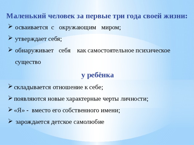 Маленький человек за первые три года своей жизни: осваивается с окружающим миром; утверждает себя; обнаруживает себя как самостоятельное психическое существо у ребёнка складывается отношение к себе; появляются новые характерные черты личности; «Я» - вместо его собственного имени;  зарождается детское самолюбие 