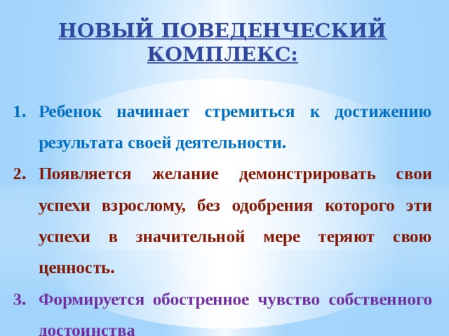 НОВЫЙ ПОВЕДЕНЧЕСКИЙ КОМПЛЕКС:  Ребенок начинает стремиться к достижению результата своей деятельности. Появляется желание демонстрировать свои успехи взрослому, без одобрения которого эти успехи в значительной мере теряют свою ценность. Формируется обостренное чувство собственного достоинства 