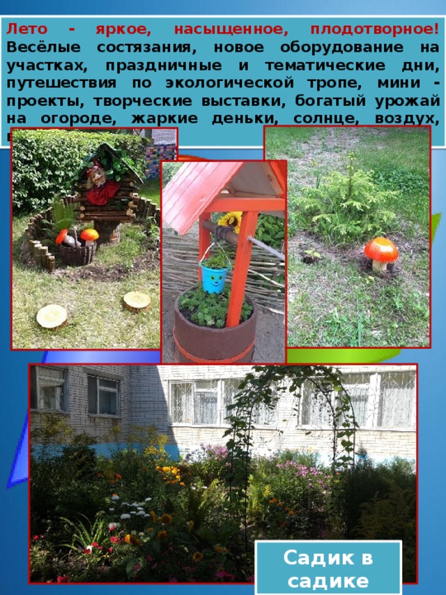 Лето - яркое, насыщенное, плодотворное! Весёлые состязания, новое оборудование на участках, праздничные и тематические дни, путешествия по экологической тропе, мини - проекты, творческие выставки, богатый урожай на огороде, жаркие деньки, солнце, воздух, водичка! Садик в садике 