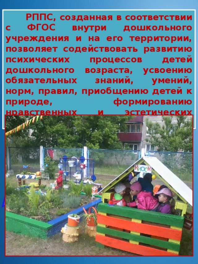  РППС, созданная в соответствии с ФГОС внутри дошкольного учреждения и на его территории, позволяет содействовать развитию психических процессов детей дошкольного возраста, усвоению обязательных знаний, умений, норм, правил, приобщению детей к природе, формированию нравственных и эстетических начал, большей социализации 