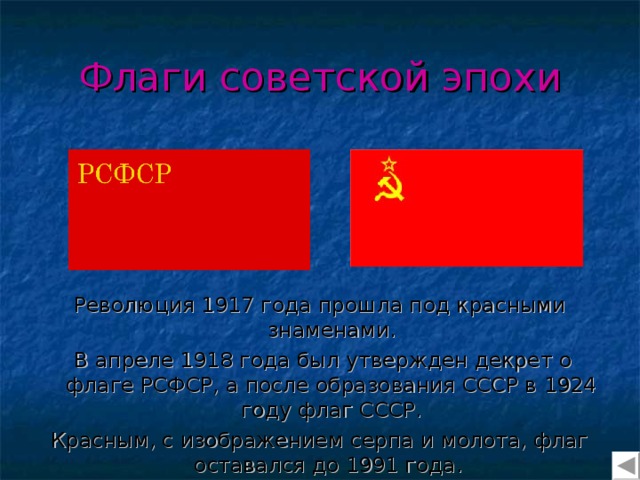 Флаги советской эпохи Революция 1917 года прошла под красными знаменами.  В апреле 1918 года был утвержден декрет о флаге РСФСР, а после образования СССР в 1924 году флаг СССР. Красным, с изображением серпа и молота, флаг оставался до 1991 года. 