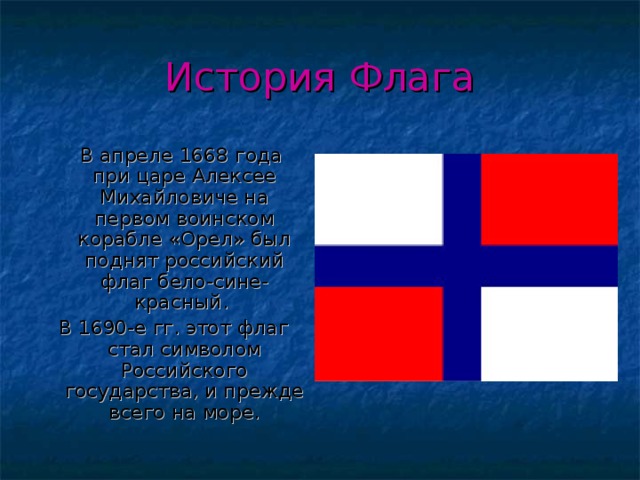 История Флага  В апреле 1668 года при царе Алексее Михайловиче на первом воинском корабле «Орел» был поднят российский флаг бело-сине-красный. В 1690-е гг. этот флаг стал символом Российского государства, и прежде всего на море. 