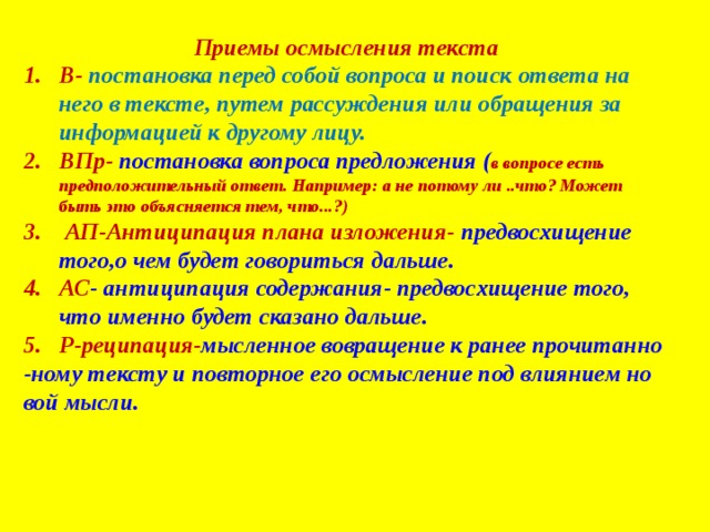 Приемы осмысления текста В- постановка перед собой вопроса и поиск ответа на него в тексте, путем рассуждения или обращения за информацией к другому лицу. ВПр- постановка вопроса предложения ( в вопросе есть предположительный ответ. Например: а не потому ли ..что? Может быть это объясняется тем, что...?)  АП-Антиципация плана изложения- предвосхищение того,о чем будет говориться дальше. АС - антиципация содержания- предвосхищение того, что именно будет сказано дальше. Р-реципация- мысленное вовращение к ранее прочитанно -ному тексту и повторное его осмысление под влиянием но вой мысли. 