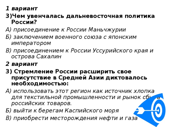 1 вариант 3)Чем увенчалась дальневосточная политика России? А) присоединение к России Маньчжурии Б) заключением военного союза с японским императором В) присоединением к России Уссурийского края и острова Сахалин 2 вариант 3) Стремление России расширить свое присутствие в Средней Азии диктовалось необходимостью: А) использовать этот регион как источник хлопка для текстильной промышленности и рынок сбыта российских товаров. Б) выйти к берегам Каспийского моря В) приобрести месторождения нефти и газа 