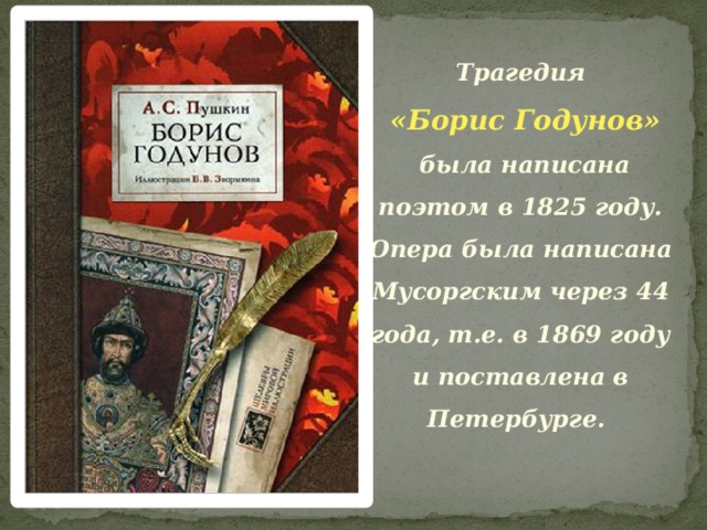 Трагедия  «Борис Годунов»  была написана поэтом в 1825 году. Опера была написана Мусоргским через 44 года, т.е. в 1869 году и поставлена в Петербурге. 