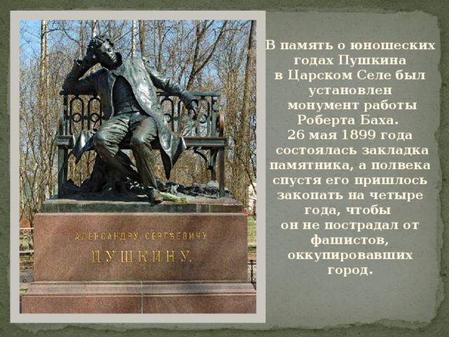 В память о юношеских годах Пушкина в Царском Селе был установлен  монумент работы Роберта Баха. 26 мая 1899 года  состоялась закладка памятника, а полвека спустя его пришлось закопать на четыре года, чтобы он не пострадал от фашистов, оккупировавших город. 