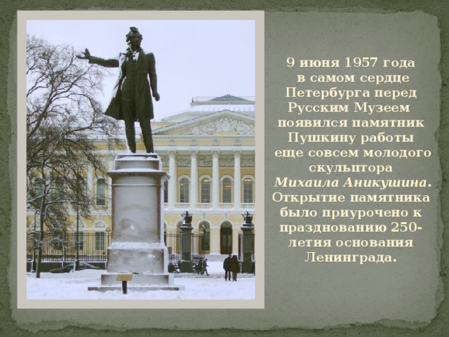 9 июня 1957 года  в самом сердце Петербурга перед Русским Музеем появился памятник Пушкину работы  еще совсем молодого скульптора  Михаила Аникушина . Открытие памятника было приурочено к празднованию 250-летия основания Ленинграда. 