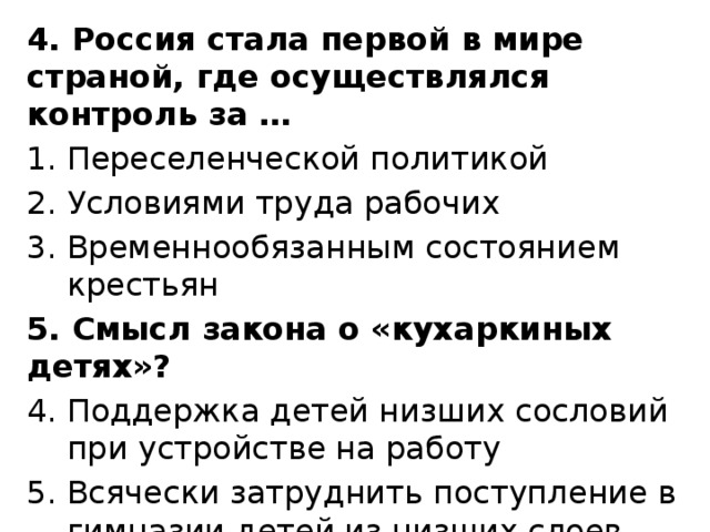 4. Россия стала первой в мире страной, где осуществлялся контроль за … Переселенческой политикой Условиями труда рабочих Временнообязанным состоянием крестьян 5. Смысл закона о «кухаркиных детях»? Поддержка детей низших сословий при устройстве на работу Всячески затруднить поступление в гимназии детей из низших слоев общества Запретить труд детей от 12 до 15 лет 8 часами 