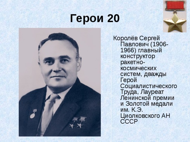 Герои 20 Королёв Сергей Павлович (1906-1966) главный конструктор ракетно-космических систем, дважды Герой Социалистического Труда, Лауреат Ленинской премии и Золотой медали им. К.Э. Циолковского АН СССР 