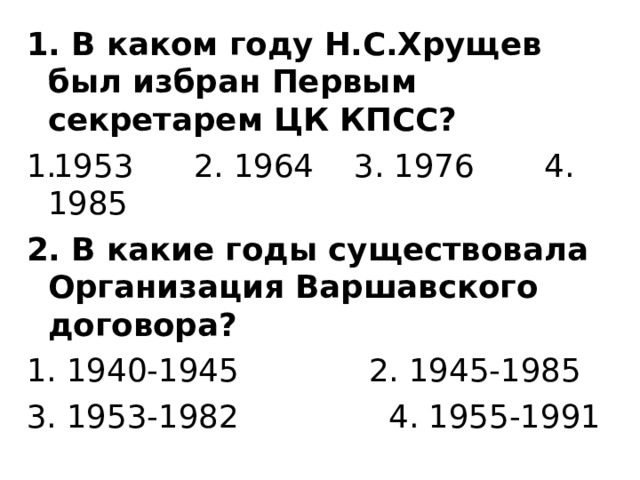 1. В каком году Н.С.Хрущев был избран Первым секретарем ЦК КПСС? 1953 2. 1964 3. 1976 4. 1985 2. В какие годы существовала Организация Варшавского договора? 1. 1940-1945 2. 1945-1985 3. 1953-1982 4. 1955-1991 