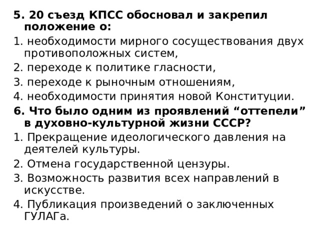 5. 20 съезд КПСС обосновал и закрепил положение о: 1. необходимости мирного сосуществования двух противоположных систем, 2. переходе к политике гласности, 3. переходе к рыночным отношениям, 4. необходимости принятия новой Конституции. 6. Что было одним из проявлений “оттепели” в духовно-культурной жизни СССР? 1. Прекращение идеологического давления на деятелей культуры. 2. Отмена государственной цензуры. 3. Возможность развития всех направлений в искусстве. 4. Публикация произведений о заключенных ГУЛАГа. 