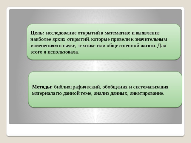 Цель: исследование открытий в математике и выявление наиболее ярких открытий, которые привели к значительным изменениям в науке, технике или общественной жизни. Для этого я использовала. Методы: библиографический, обобщения и систематизация материала по данной теме, анализ данных, анкетирование. 