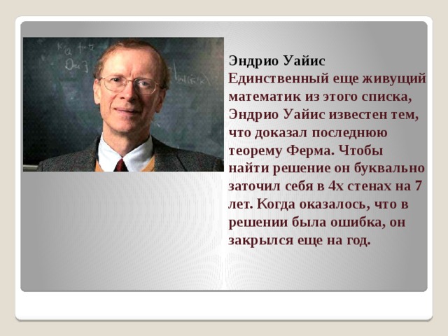 Эндрио Уайис  Единственный еще живущий математик из этого списка, Эндрио Уайис известен тем, что доказал последнюю теорему Ферма. Чтобы найти решение он буквально заточил себя в 4х стенах на 7 лет. Когда оказалось, что в решении была ошибка, он закрылся еще на год.   