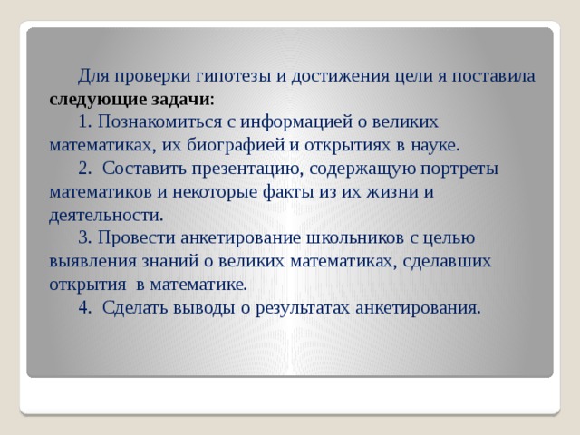 Для проверки гипотезы и достижения цели я поставила  следующие задачи : 1. Познакомиться с информацией о великих математиках, их биографией и открытиях в науке. 2. Составить презентацию, содержащую портреты математиков и некоторые факты из их жизни и деятельности. 3. Провести анкетирование школьников с целью выявления знаний о великих математиках, сделавших открытия в математике. 4. Сделать выводы о результатах анкетирования. 