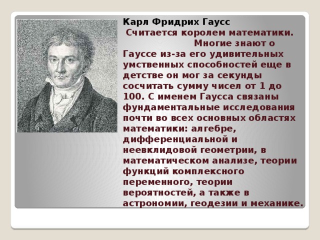                       Карл Фридрих Гаусс   Считается королем математики. Многие знают о Гауссе из-за его удивительных умственных способностей еще в детстве он мог за секунды сосчитать сумму чисел от 1 до 100. С именем Гаусса связаны фундаментальные исследования почти во всех основных областях математики: алгебре, дифференциальной и неевклидовой геометрии, в математическом анализе, теории функций комплексного переменного, теории вероятностей, а также в астрономии, геодезии и механике.     