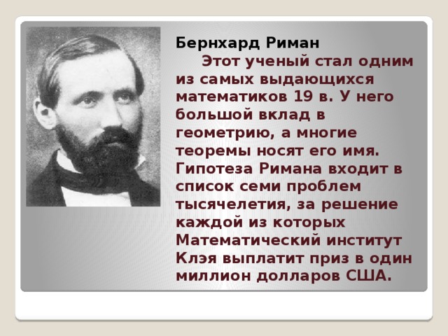        Бернхард Риман   Этот ученый стал одним из самых выдающихся математиков 19 в. У него большой вклад в геометрию, а многие теоремы носят его имя. Гипотеза Римана входит в список семи проблем тысячелетия, за решение каждой из которых Математический институт Клэя выплатит приз в один миллион долларов США.   