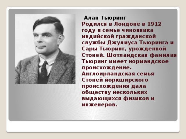           Алан Тьюринг  Родился в Лондоне в 1912 году в семье чиновника индийской гражданской службы Джулиуса Тьюринга и Сары Тьюринг, урожденной Стоней. Шотландская фамилия Тьюринг имеет нормандское происхождение. Англоирландская семья Стоней йоркширского происхождения дала обществу нескольких выдающихся физиков и инженеров.   