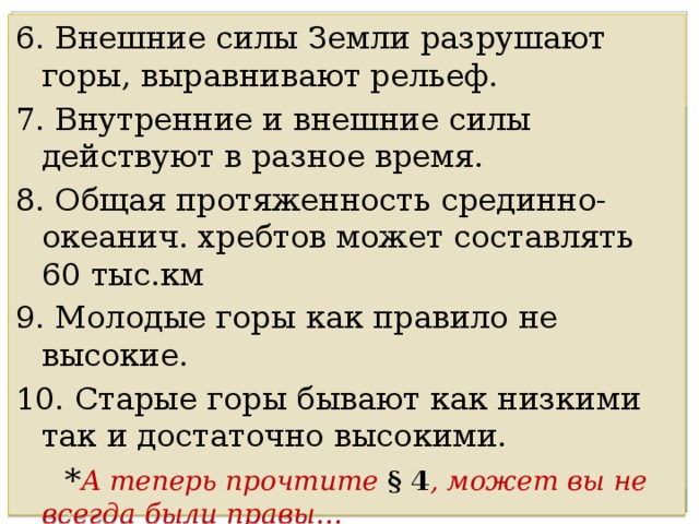 6. Внешние силы Земли разрушают горы, выравнивают рельеф. 7. Внутренние и внешние силы действуют в разное время. 8. Общая протяженность срединно-океанич. хребтов может составлять 60 тыс.км 9. Молодые горы как правило не высокие. 10. Старые горы бывают как низкими так и достаточно высокими.  * А теперь прочтите § 4 , может вы не всегда были правы… 