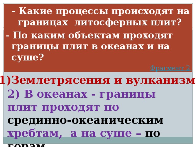  - Какие процессы происходят на границах литосферных плит? - По каким объектам проходят границы плит в океанах и на суше? Фрагмент 2  1)Землетрясения и вулканизм 2) В океанах - границы плит проходят по срединно-океаническим хребтам, а на суше – по горам 