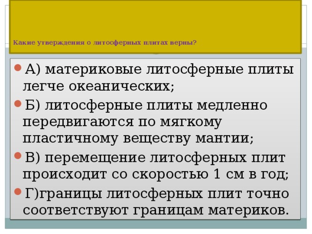      Какие утверждения о литосферных плитах верны?   А) материковые литосферные плиты легче океанических; Б) литосферные плиты медленно передвигаются по мягкому пластичному веществу мантии; В) перемещение литосферных плит происходит со скоростью 1 см в год; Г)границы литосферных плит точно соответствуют границам материков. 