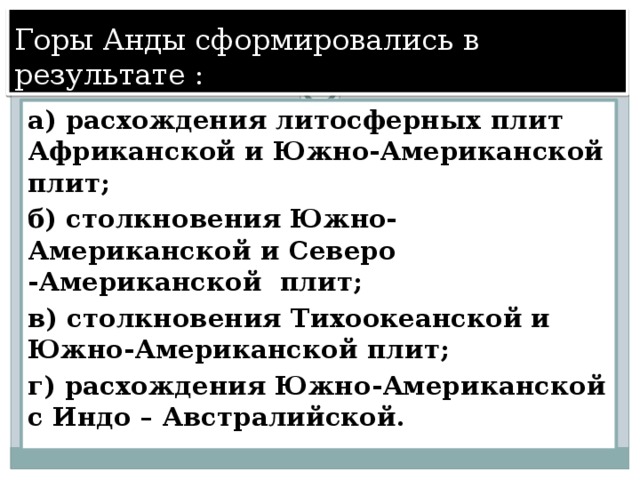 Горы Анды сформировались в результате : а) расхождения литосферных плит Африканской и Южно-Американской плит; б) столкновения Южно-Американской и Северо -Американской плит; в) столкновения Тихоокеанской и Южно-Американской плит; г) расхождения Южно-Американской с Индо – Австралийской. 