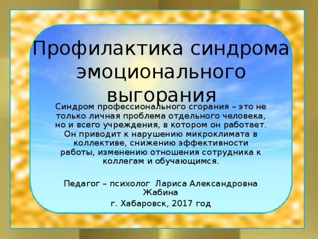 Профилактика синдрома эмоционального выгорания Синдром профессионального сгорания – это не только личная проблема отдельного человека, но и всего учреждения, в котором он работает. Он приводит к нарушению микроклимата в коллективе, снижению эффективности работы, изменению отношения сотрудника к коллегам и обучающимся. Педагог – психолог Лариса Александровна Жабина г. Хабаровск, 2017 год 