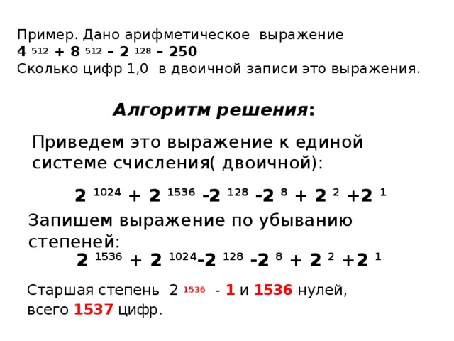 Пример. Дано арифметическое выражение  4  512 + 8  512 – 2  128 – 250  Сколько цифр 1,0 в двоичной записи это выражения. Алгоритм решения : Приведем это выражение к единой системе счисления( двоичной): 2 1024 + 2 1536 -2  128 -2 8 + 2 2 +2 1 Запишем выражение по убыванию степеней: 2 1536 + 2 1024 -2  128 -2 8 + 2 2 +2 1 Старшая степень 2 1536 - 1 и 1536 нулей, всего 1537 цифр.  