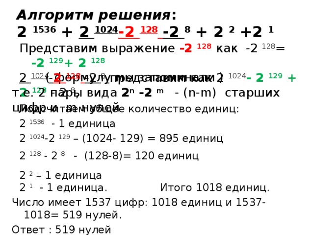 Алгоритм решения : 2 1536 + 2 1024 -2  128  -2 8 + 2 2 +2 1 Представим выражение -2  128  как -2  128 = -2  129 + 2  128   ( формулу мы запоминали ) 2 1024 - 2  128  -2 8  представим как 2 1024 - 2  129 + 2  128  - 2 8 , т.е. 2 пары вида 2 n -2 m  - (n-m) старших цифр и m нулей Подсчитаем общее количество единиц: 2 1536 - 1 единица 2 1024 -2  129 – (1024- 129) = 895 единиц 2  128 - 2 8 - (128-8)= 120 единиц 2 2 – 1 единица 2 1 - 1 единица. Итого 1018 единиц. Число имеет 1537 цифр: 1018 единиц и 1537-1018= 519 нулей. Ответ : 519 нулей 
