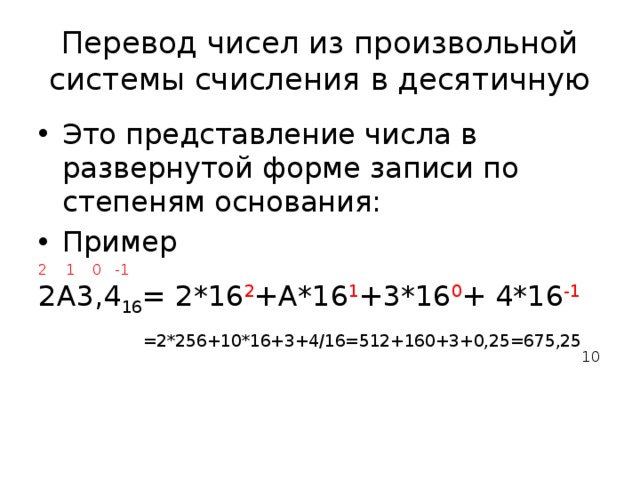 Перевод чисел из произвольной системы счисления в десятичную Это представление числа в развернутой форме записи по степеням основания: Пример 2 1 0 -1 2А3,4 16 = 2*16 2 +А*16 1 +3*16 0 + 4*16 -1  =2*256+10*16+3+4/16=512+160+3+0,25=675,25 10 