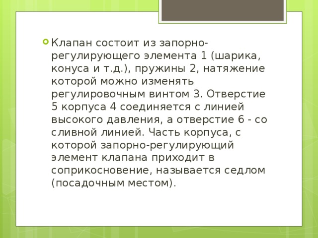 Клапан состоит из запорно-регулирующего элемента 1 (шарика, конуса и т.д.), пружины 2, натяжение которой можно изменять регулировочным винтом 3. Отверстие 5 корпуса 4 соединяется с линией высокого давления, а отверстие 6 - со сливной линией. Часть корпуса, с которой запорно-регулирующий элемент клапана приходит в соприкосновение, называется седлом (посадочным местом). 