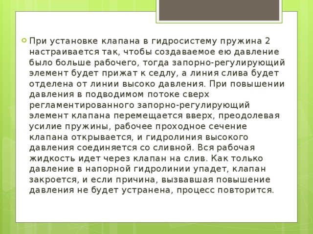 При установке клапана в гидросистему пружина 2 настраивается так, чтобы создаваемое ею давление было больше рабочего, тогда запорно-регулирующий элемент будет прижат к седлу, а линия слива будет отделена от линии высоко давления. При повышении давления в подводимом потоке сверх регламентированного запорно-регулирующий элемент клапана перемещается вверх, преодолевая усилие пружины, рабочее проходное сечение клапана открывается, и гидролиния высокого давления соединяется со сливной. Вся рабочая жидкость идет через клапан на слив. Как только давление в напорной гидролинии упадет, клапан закроется, и если причина, вызвавшая повышение давления не будет устранена, процесс повторится. 