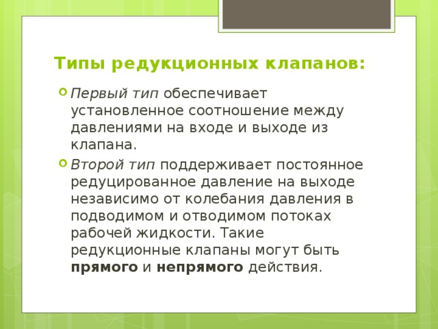 Типы редукционных клапанов: Первый тип обеспечивает установленное соотношение между давлениями на входе и выходе из клапана. Второй тип поддерживает постоянное редуцированное давление на выходе независимо от колебания давления в подводимом и отводимом потоках рабочей жидкости. Такие редукционные клапаны могут быть прямого и непрямого действия. 