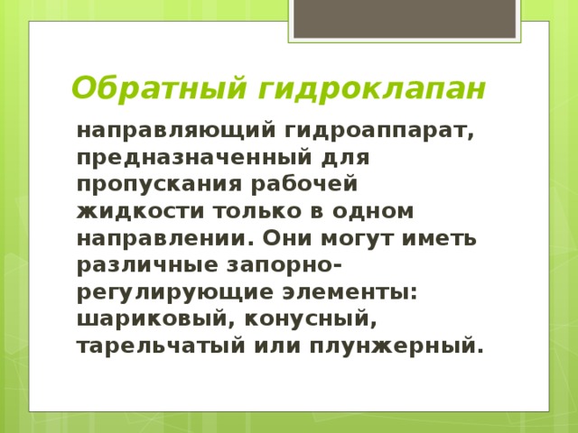 Обратный гидроклапан направляющий гидроаппарат, предназначенный для пропускания рабочей жидкости только в одном направлении. Они могут иметь различные запорно-регулирующие элементы: шариковый, конусный, тарельчатый или плунжерный. 