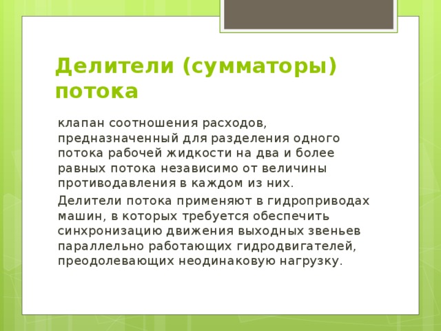Делители (сумматоры) потока клапан соотношения расходов, предназначенный для разделения одного потока рабочей жидкости на два и более равных потока независимо от величины противодавления в каждом из них. Делители потока применяют в гидроприводах машин, в которых требуется обеспечить синхронизацию движения выходных звеньев параллельно работающих гидродвигателей, преодолевающих неодинаковую нагрузку. 