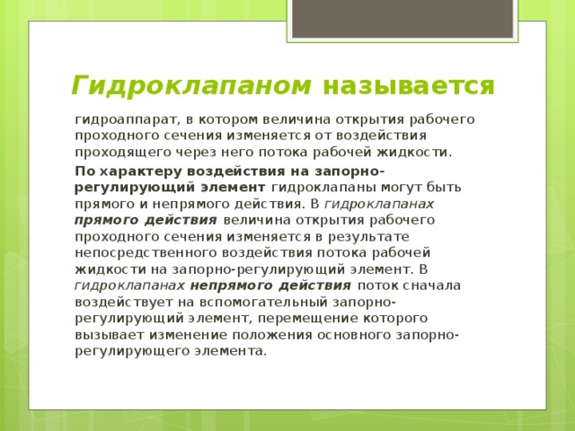 Гидроклапаном называется гидроаппарат, в котором величина открытия рабочего проходного сечения изменяется от воздействия проходящего через него потока рабочей жидкости. По характеру воздействия на запорно-регулирующий элемент гидроклапаны могут быть прямого и непрямого действия. В гидроклапанах прямого действия  величина открытия рабочего проходного сечения изменяется в результате непосредственного воздействия потока рабочей жидкости на запорно-регулирующий элемент. В гидроклапанах непрямого действия  поток сначала воздействует на вспомогательный запорно-регулирующий элемент, перемещение которого вызывает изменение положения основного запорно-регулирующего элемента. 