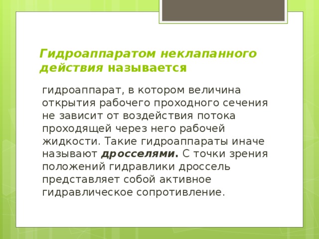 Гидроаппаратом неклапанного действия называется гидроаппарат, в котором величина открытия рабочего проходного сечения не зависит от воздействия потока проходящей через него рабочей жидкости. Такие гидроаппараты иначе называют дросселями . С точки зрения положений гидравлики дроссель представляет собой активное гидравлическое сопротивление. 