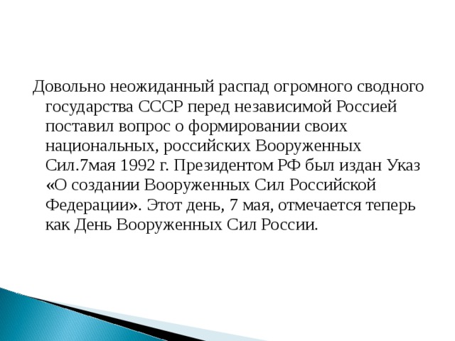 Довольно неожиданный распад огромного сводного государства СССР перед независимой Россией поставил вопрос о формировании своих национальных, российских Вооруженных Сил.7мая 1992 г. Президентом РФ был издан Указ «О создании Вооруженных Сил Российской Федерации». Этот день, 7 мая, отмечается теперь как День Вооруженных Сил России. 