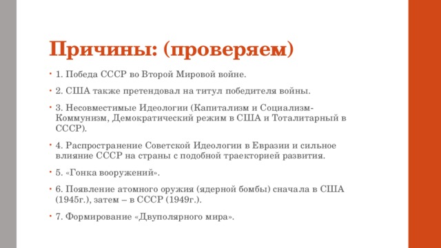 Причины: (проверяем) 1. Победа СССР во Второй Мировой войне. 2. США также претендовал на титул победителя войны. 3. Несовместимые Идеологии (Капитализм и Социализм-Коммунизм, Демократический режим в США и Тоталитарный в СССР). 4. Распространение Советской Идеологии в Евразии и сильное влияние СССР на страны с подобной траекторией развития. 5. «Гонка вооружений». 6. Появление атомного оружия (ядерной бомбы) сначала в США (1945г.), затем – в СССР (1949г.). 7. Формирование «Двуполярного мира». 