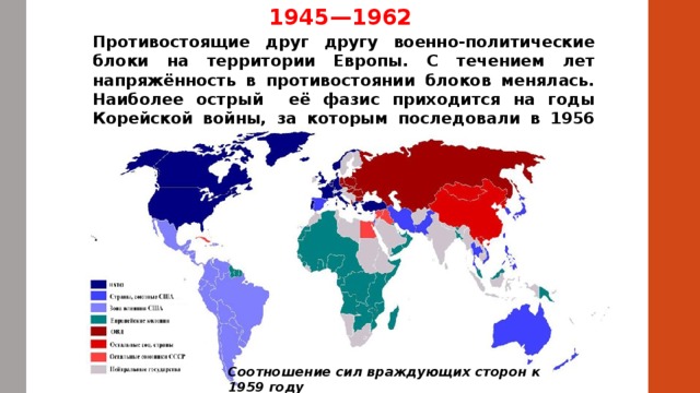 1945—1962 Противостоящие друг другу военно-политические блоки на территории Европы. С течением лет напряжённость в противостоянии блоков менялась. Наиболее острый её фазис приходится на годы Корейской войны, за которым последовали в 1956 события в Польше и Венгрии. Соотношение сил враждующих сторон к 1959 году 