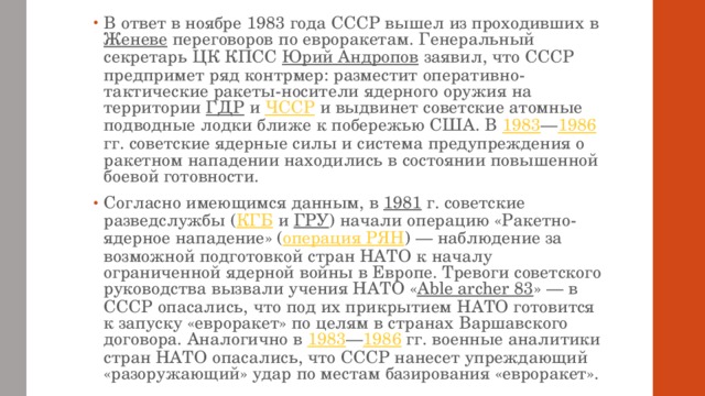 В ответ в ноябре 1983 года СССР вышел из проходивших в Женеве переговоров по евроракетам. Генеральный секретарь ЦК КПСС Юрий Андропов заявил, что СССР предпримет ряд контрмер: разместит оперативно-тактические ракеты-носители ядерного оружия на территории ГДР и ЧССР и выдвинет советские атомные подводные лодки ближе к побережью США. В 1983 — 1986 гг. советские ядерные силы и система предупреждения о ракетном нападении находились в состоянии повышенной боевой готовности. Согласно имеющимся данным, в 1981 г. советские разведслужбы ( КГБ и ГРУ ) начали операцию «Ракетно-ядерное нападение» ( операция РЯН ) — наблюдение за возможной подготовкой стран НАТО к началу ограниченной ядерной войны в Европе. Тревоги советского руководства вызвали учения НАТО « Able archer 83 » — в СССР опасались, что под их прикрытием НАТО готовится к запуску «евроракет» по целям в странах Варшавского договора. Аналогично в 1983 — 1986 гг. военные аналитики стран НАТО опасались, что СССР нанесет упреждающий «разоружающий» удар по местам базирования «евроракет». 