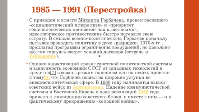 1985 — 1991 (Перестройка) С приходом к власти Михаила Горбачёва , провозгласившего «социалистический плюрализм» и «приоритет общечеловеческих ценностей над классовыми», идеологическое противостояние быстро потеряло свою остроту. В смысле военно-политическом, Горбачёв поначалу пытался проводить политику в духе «разрядки» 1970-х гг., предлагая программы ограничения вооружений, но довольно жёстко торгуясь вокруг условий договора (встреча в Рейкьявике ). Однако нарастающий кризис советской политической системы и зависимость экономики СССР от западных технологий и кредитов [7] в связи с резким падением цен на нефть привели к тому [8] что Горбачёв пошёл на широкие уступки во внешнеполитической сфере. В 1988 году начинается вывод советских войск из Афганистана . Падение коммунистической системы в Восточной Европе в ходе революций 1989 года привело к ликвидации советского блока, а вместе с ним — и к фактическому прекращению «холодной войны». 