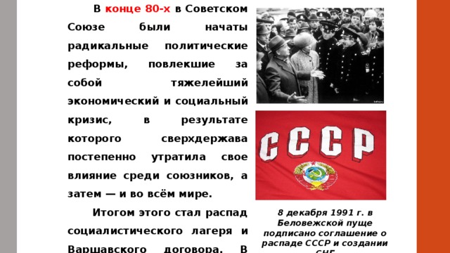  В конце 80-х в Советском Союзе были начаты радикальные политические реформы, повлекшие за собой тяжелейший экономический и социальный кризис, в результате которого сверхдержава постепенно утратила свое влияние среди союзников, а затем — и во всём мире.  Итогом этого стал распад социалистического лагеря и Варшавского договора. В 1991 прекратил существование и сам Советский Союз 8 декабря 1991 г. в Беловежской пуще подписано соглашение о распаде СССР и создании СНГ 