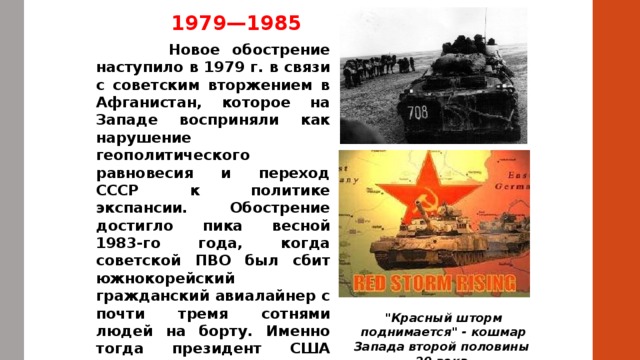 1979—1985  Новое обострение наступило в 1979 г. в связи с советским вторжением в Афганистан, которое на Западе восприняли как нарушение геополитического равновесия и переход СССР к политике экспансии. Обострение достигло пика весной 1983-го года, когда советской ПВО был сбит южнокорейский гражданский авиалайнер с почти тремя сотнями людей на борту. Именно тогда президент США Рональд Рейган в отношении СССР пустил в обиход крылатое выражение «империя зла». 