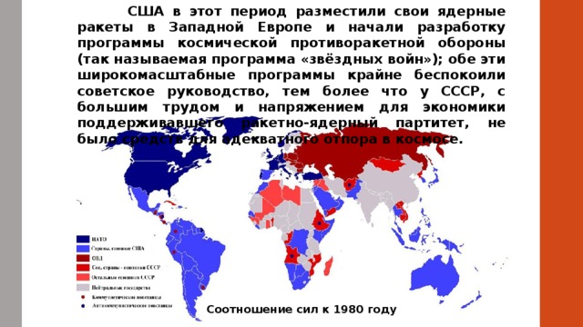  США в этот период разместили свои ядерные ракеты в Западной Европе и начали разработку программы космической противоракетной обороны (так называемая программа «звёздных войн»); обе эти широкомасштабные программы крайне беспокоили советское руководство, тем более что у СССР, с большим трудом и напряжением для экономики поддерживавшего ракетно-ядерный партитет, не было средств для адекватного отпора в космосе. Соотношение сил к 1980 году 