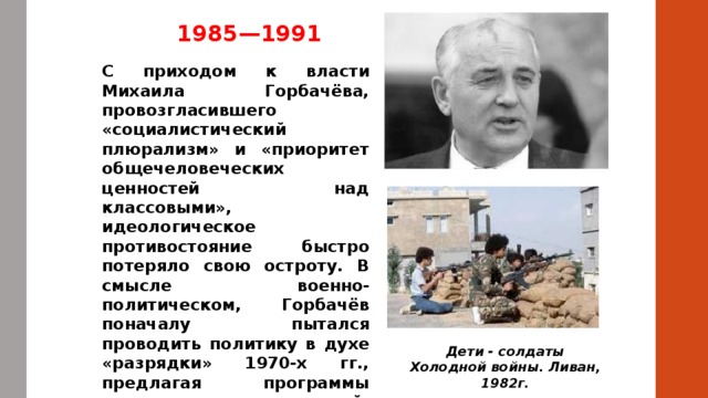 1985—1991 С приходом к власти Михаила Горбачёва, провозгласившего «социалистический плюрализм» и «приоритет общечеловеческих ценностей над классовыми», идеологическое противостояние быстро потеряло свою остроту. В смысле военно-политическом, Горбачёв поначалу пытался проводить политику в духе «разрядки» 1970-х гг., предлагая программы ограничения вооружений, но довольно жёстко торгуясь вокруг условий договора (встреча в Рейкьявике). Дети - солдаты Холодной войны. Ливан, 1982г. 