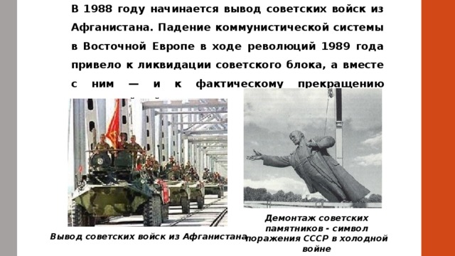 В 1988 году начинается вывод советских войск из Афганистана. Падение коммунистической системы в Восточной Европе в ходе революций 1989 года привело к ликвидации советского блока, а вместе с ним — и к фактическому прекращению «холодной войны». Демонтаж советских памятников - символ поражения СССР в холодной войне Вывод советских войск из Афганистана 