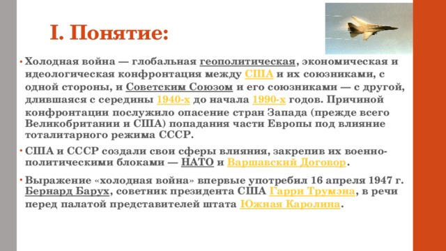 I. Понятие: Холодная война — глобальная геополитическая , экономическая и идеологическая конфронтация между США и их союзниками, с одной стороны, и Советским Союзом и его союзниками — с другой, длившаяся с середины 1940-х до начала 1990-х годов. Причиной конфронтации послужило опасение стран Запада (прежде всего Великобритании и США) попадания части Европы под влияние тоталитарного режима СССР. США и СССР создали свои сферы влияния, закрепив их военно-политическими блоками — НАТО и Варшавский Договор . Выражение «холодная война» впервые употребил 16 апреля 1947 г. Бернард Барух , советник президента США Гарри Трумэна , в речи перед палатой представителей штата Южная Каролина . 