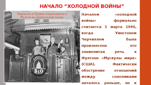 НАЧАЛО “ХОЛОДНОЙ ВОЙНЫ” Началом «холодной войны» формально считается 5 марта 1946, когда Уинстоном Черчиллем была произнесена его знаменитая речь в Фултоне «Мускулы мира» (США). Фактически обострение отношений между союзниками началось раньше, но к марту 1946 г. оно усилилось из-за отказа СССР вывести оккупационные войска из Ирана. Черчилль и Трумэн отправляются в Фултон на специальном поезде 