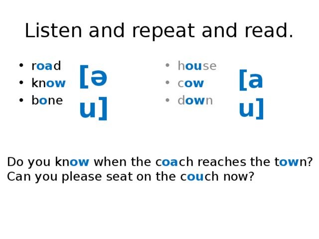 Listen and repeat and read. r oa d kn ow b o ne h ou se c ow d ow n [əu] [au] Do you kn ow when the c oa ch reaches the t ow n? Can you please seat on the c ou ch now? 